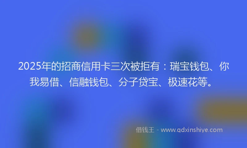 2025年的招商信用卡三次被拒有：瑞宝钱包、你我易借、信融钱包、分子贷宝、极速花等。