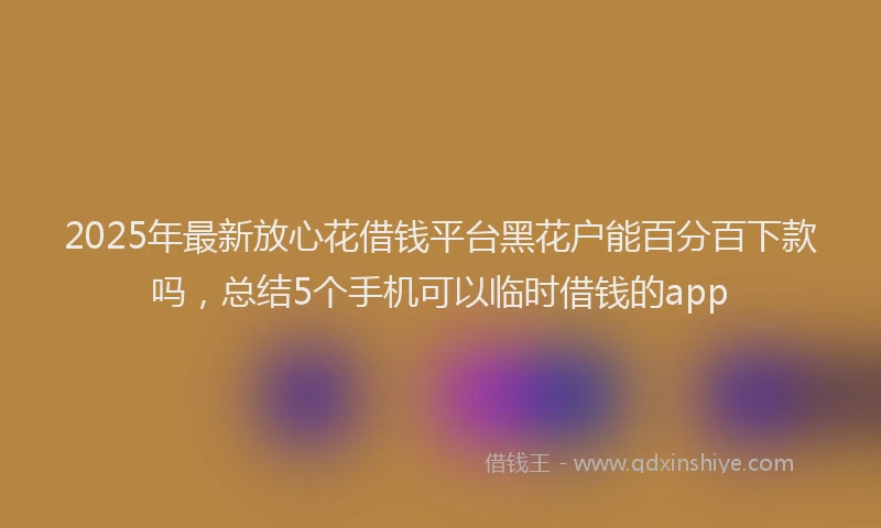 2025年最新放心花借钱平台黑花户能百分百下款吗，总结5个手机可以临时借钱的app