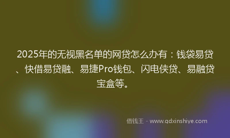 2025年的无视黑名单的网贷怎么办有：钱袋易贷、快借易贷融、易捷Pro钱包、闪电侠贷、易融贷宝盒等。