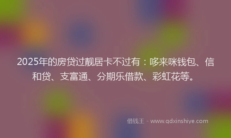 2025年的房贷过靓居卡不过有：哆来咪钱包、信和贷、支富通、分期乐借款、彩虹花等。