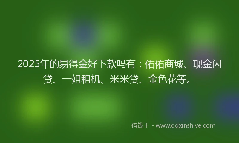 2025年的易得金好下款吗有：佑佑商城、现金闪贷、一姐租机、米米贷、金色花等。