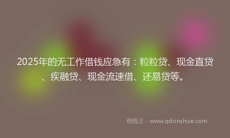 2025年的无工作借钱应急有：粒粒贷、现金直贷、疾融贷、现金流速借、还易贷等。