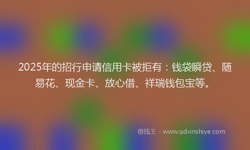 2025年的招行申请信用卡被拒有：钱袋瞬贷、随易花、现金卡、放心借、祥瑞钱包宝等。