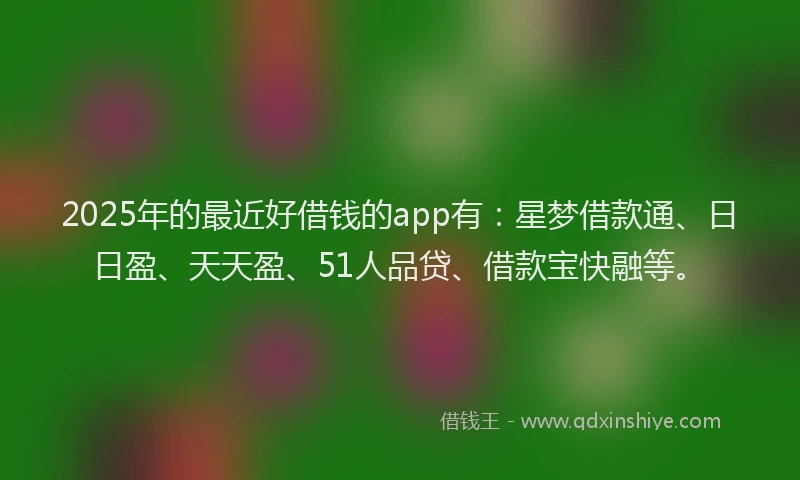 2025年的最近好借钱的app有：星梦借款通、日日盈、天天盈、51人品贷、借款宝快融等。