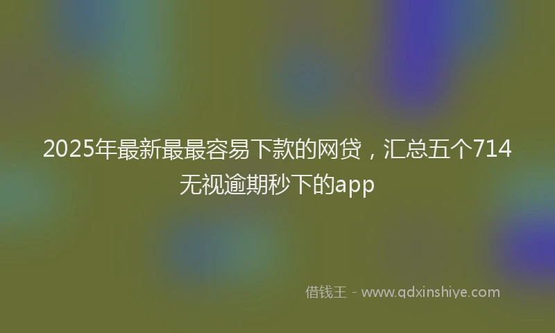 2025年最新最最容易下款的网贷，汇总五个714无视逾期秒下的app