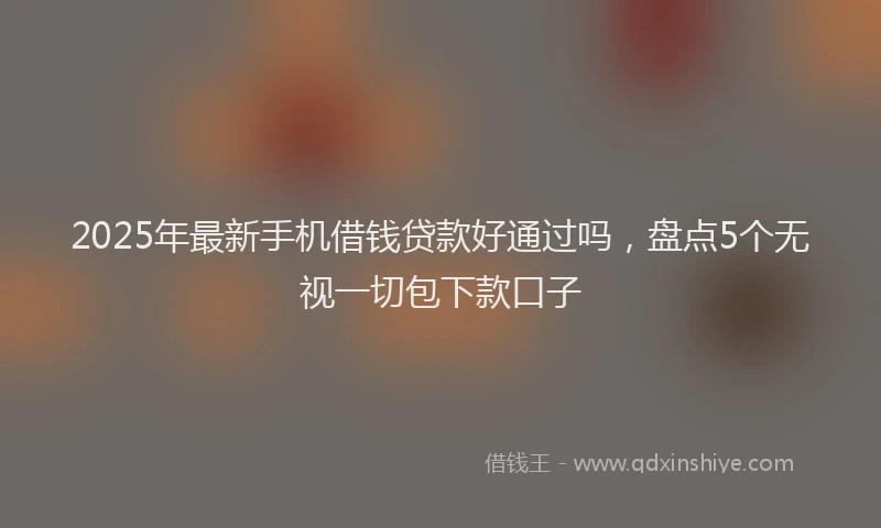 2025年最新手机借钱贷款好通过吗，盘点5个无视一切包下款口子