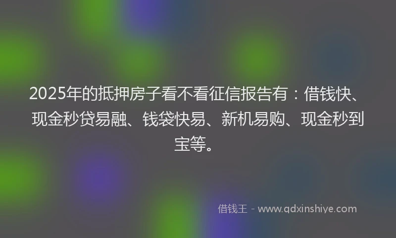 2025年的抵押房子看不看征信报告有：借钱快、现金秒贷易融、钱袋快易、新机易购、现金秒到宝等。
