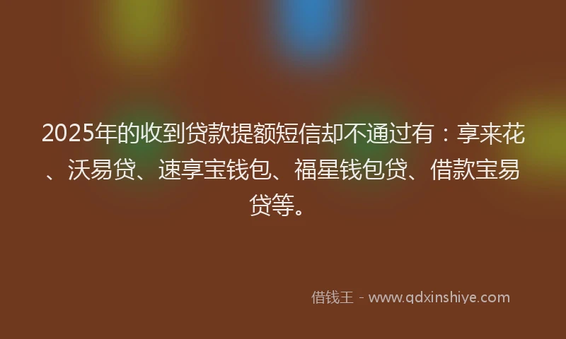 2025年的收到贷款提额短信却不通过有：享来花、沃易贷、速享宝钱包、福星钱包贷、借款宝易贷等。