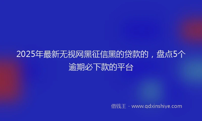 2025年最新无视网黑征信黑的贷款的，盘点5个逾期必下款的平台
