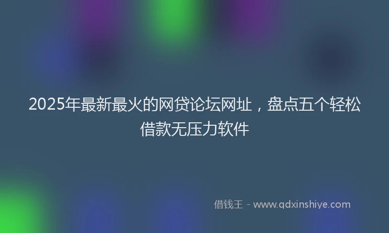 2025年最新最火的网贷论坛网址，盘点五个轻松借款无压力软件