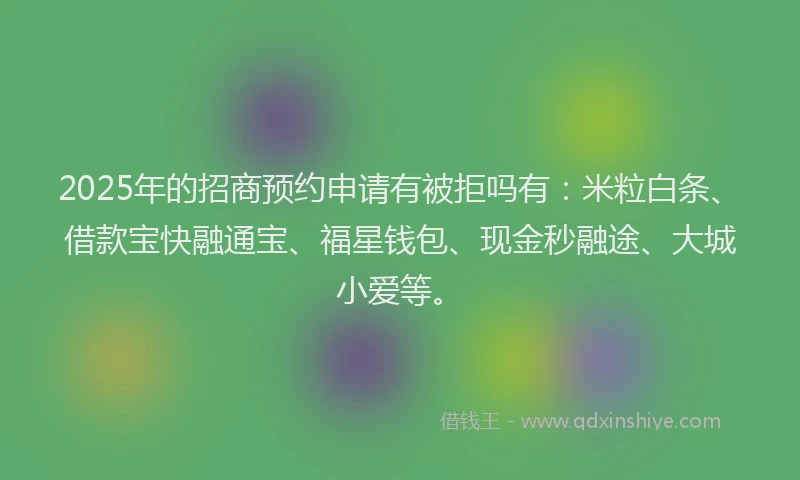 2025年的招商预约申请有被拒吗有：米粒白条、借款宝快融通宝、福星钱包、现金秒融途、大城小爱等。