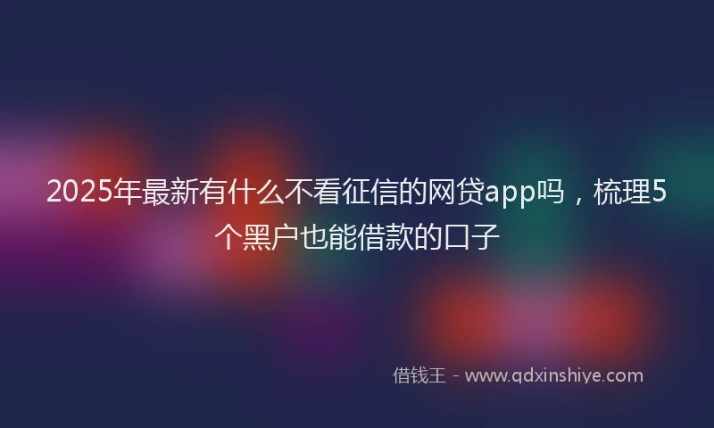 2025年最新有什么不看征信的网贷app吗，梳理5个黑户也能借款的口子