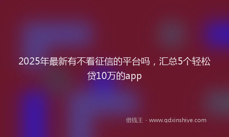 2025年最新有不看征信的平台吗，汇总5个轻松贷10万的app