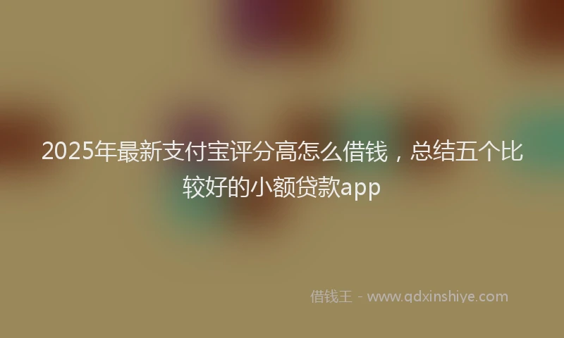 2025年最新支付宝评分高怎么借钱，总结五个比较好的小额贷款app