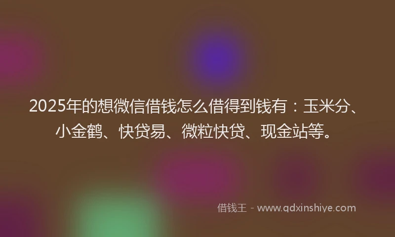 2025年的想微信借钱怎么借得到钱有：玉米分、小金鹤、快贷易、微粒快贷、现金站等。