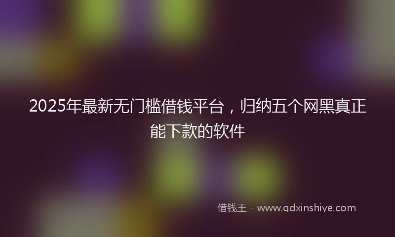 2025年最新无门槛借钱平台，归纳五个网黑真正能下款的软件