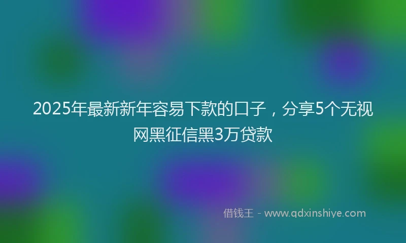 2025年最新新年容易下款的口子，分享5个无视网黑征信黑3万贷款