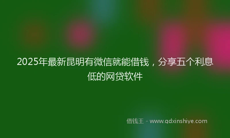 2025年最新昆明有微信就能借钱，分享五个利息低的网贷软件