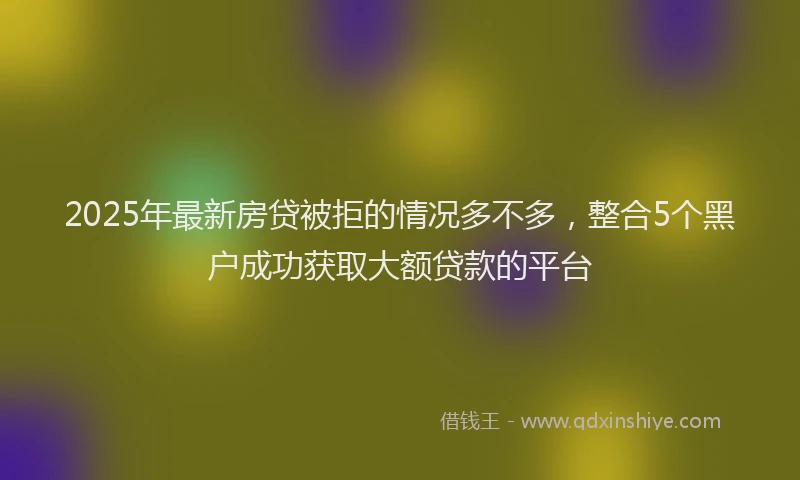2025年最新房贷被拒的情况多不多，整合5个黑户成功获取大额贷款的平台