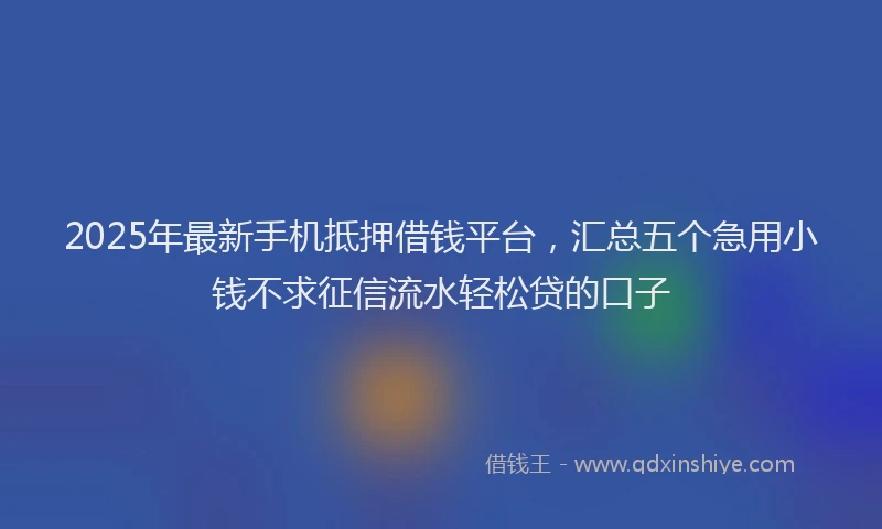 2025年最新手机抵押借钱平台，汇总五个急用小钱不求征信流水轻松贷的口子