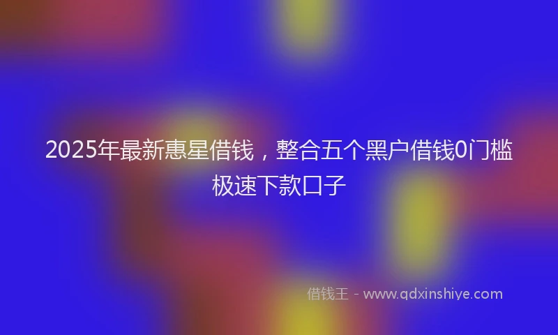 2025年最新惠星借钱，整合五个黑户借钱0门槛极速下款口子