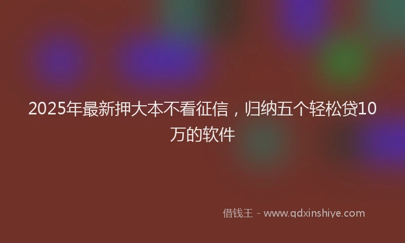 2025年最新押大本不看征信，归纳五个轻松贷10万的软件