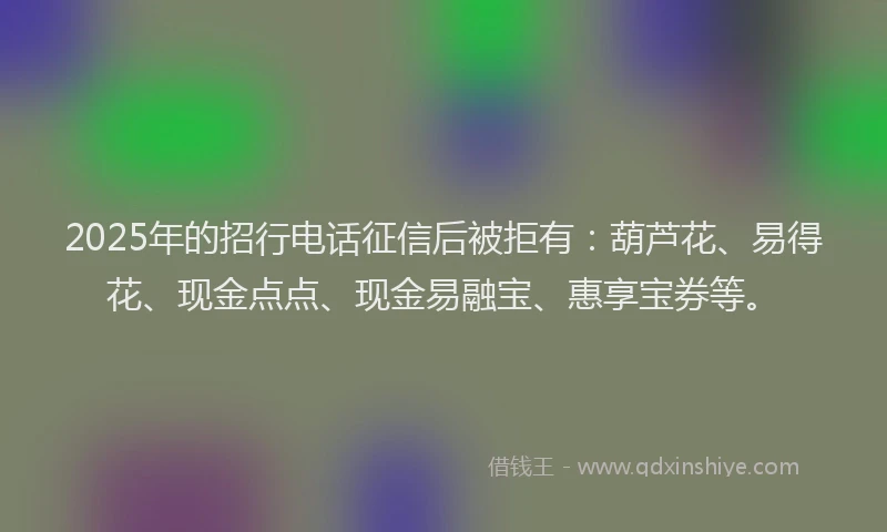 2025年的招行电话征信后被拒有：葫芦花、易得花、现金点点、现金易融宝、惠享宝券等。