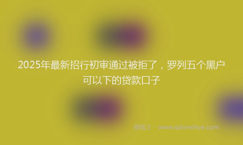 2025年最新招行初审通过被拒了，罗列五个黑户可以下的贷款口子