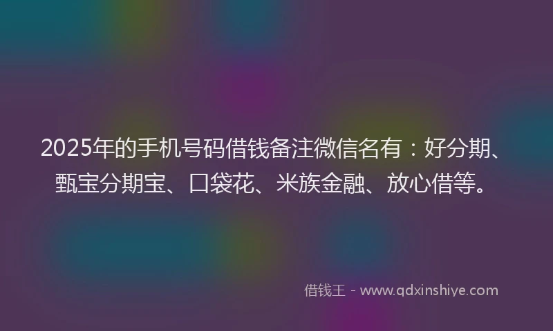 2025年的手机号码借钱备注微信名有：好分期、甄宝分期宝、口袋花、米族金融、放心借等。