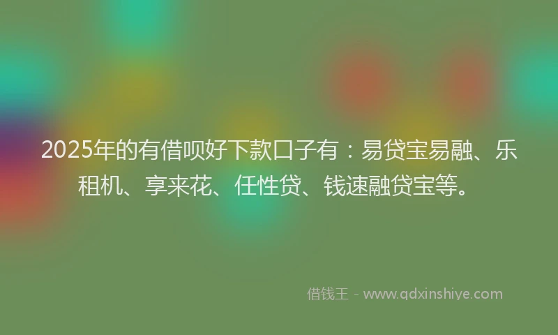 2025年的有借呗好下款口子有：易贷宝易融、乐租机、享来花、任性贷、钱速融贷宝等。