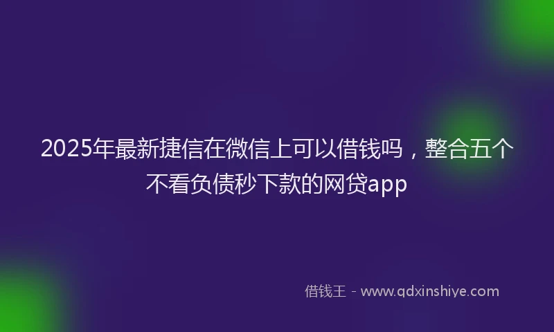 2025年最新捷信在微信上可以借钱吗，整合五个不看负债秒下款的网贷app