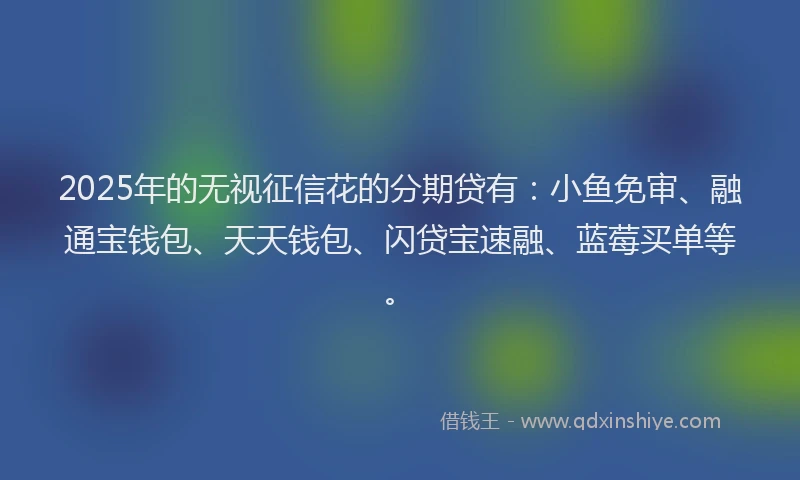 2025年的无视征信花的分期贷有：小鱼免审、融通宝钱包、天天钱包、闪贷宝速融、蓝莓买单等。