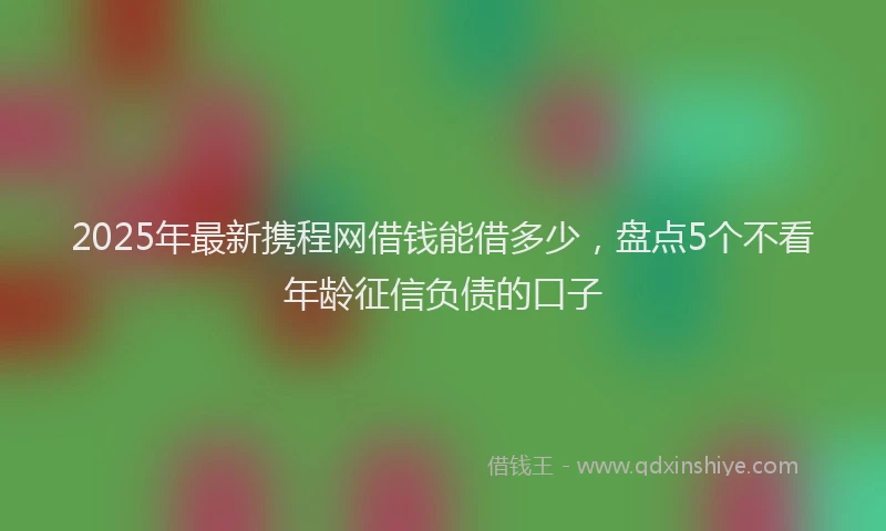 2025年最新携程网借钱能借多少，盘点5个不看年龄征信负债的口子