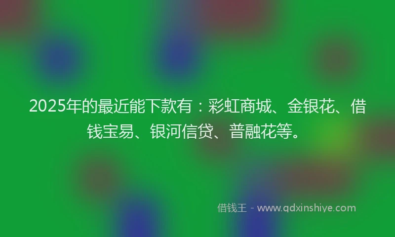 2025年的最近能下款有：彩虹商城、金银花、借钱宝易、银河信贷、普融花等。