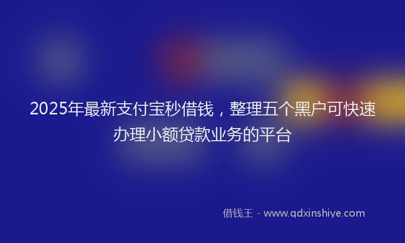 2025年最新支付宝秒借钱，整理五个黑户可快速办理小额贷款业务的平台