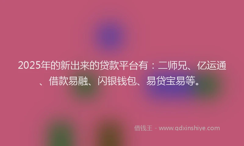 2025年的新出来的贷款平台有：二师兄、亿运通、借款易融、闪银钱包、易贷宝易等。