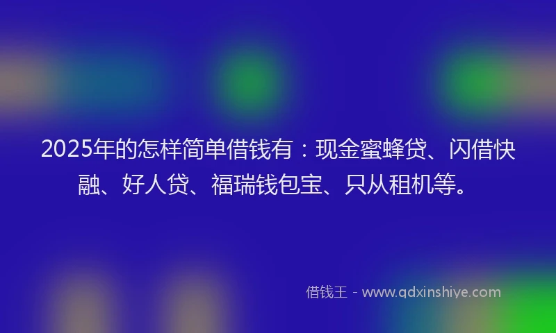 2025年的怎样简单借钱有：现金蜜蜂贷、闪借快融、好人贷、福瑞钱包宝、只从租机等。