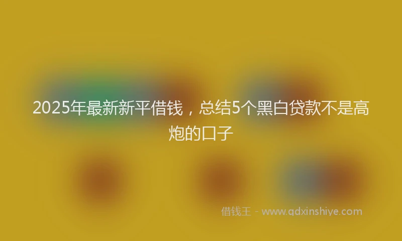 2025年最新新平借钱，总结5个黑白贷款不是高炮的口子