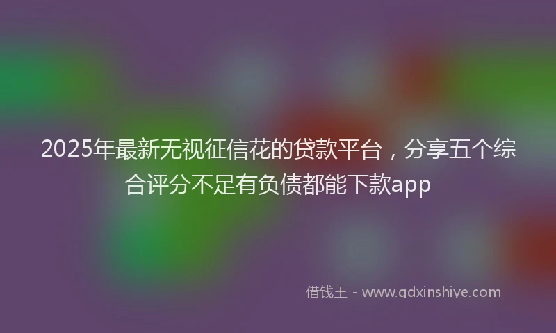 2025年最新无视征信花的贷款平台，分享五个综合评分不足有负债都能下款app