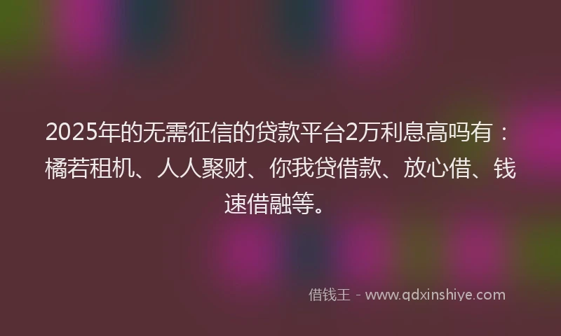 2025年的无需征信的贷款平台2万利息高吗有：橘若租机、人人聚财、你我贷借款、放心借、钱速借融等。