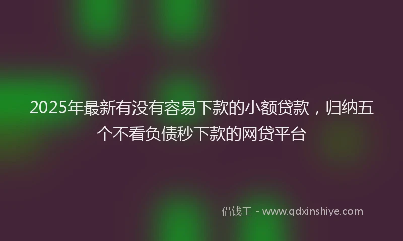 2025年最新有没有容易下款的小额贷款，归纳五个不看负债秒下款的网贷平台
