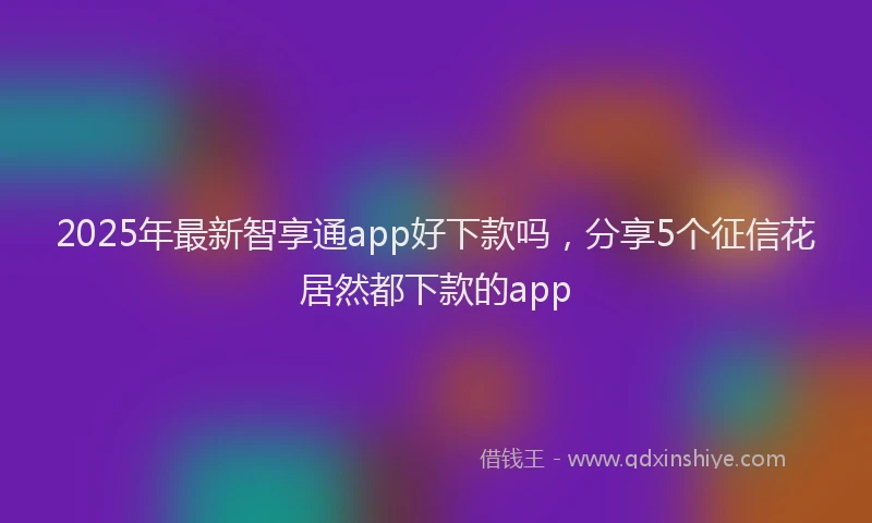 2025年最新智享通app好下款吗，分享5个征信花居然都下款的app