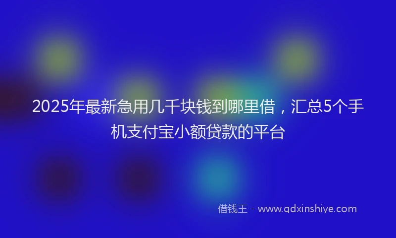 2025年最新急用几千块钱到哪里借，汇总5个手机支付宝小额贷款的平台