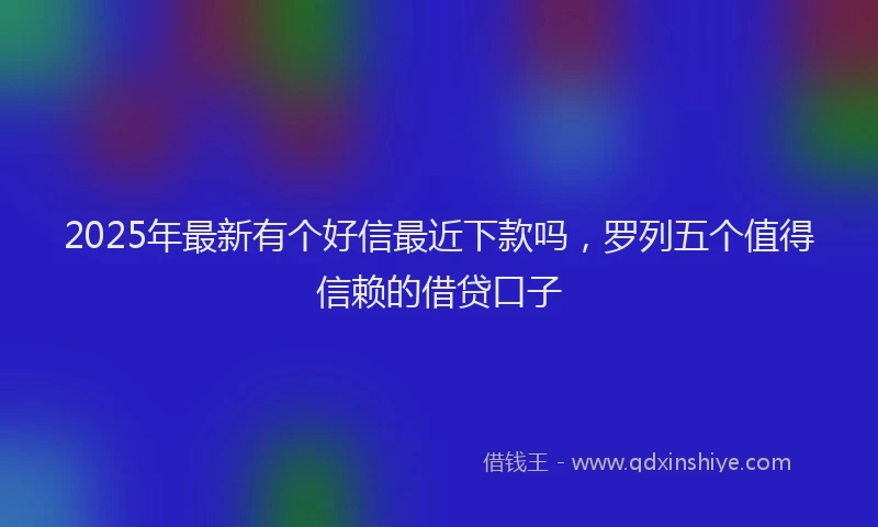 2025年最新有个好信最近下款吗，罗列五个值得信赖的借贷口子