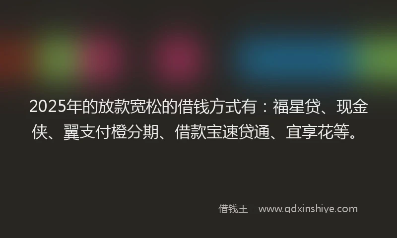 2025年的放款宽松的借钱方式有：福星贷、现金侠、翼支付橙分期、借款宝速贷通、宜享花等。