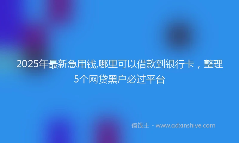 2025年最新急用钱,哪里可以借款到银行卡，整理5个网贷黑户必过平台