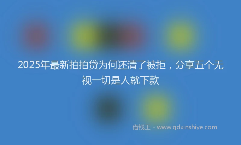 2025年最新拍拍贷为何还清了被拒，分享五个无视一切是人就下款