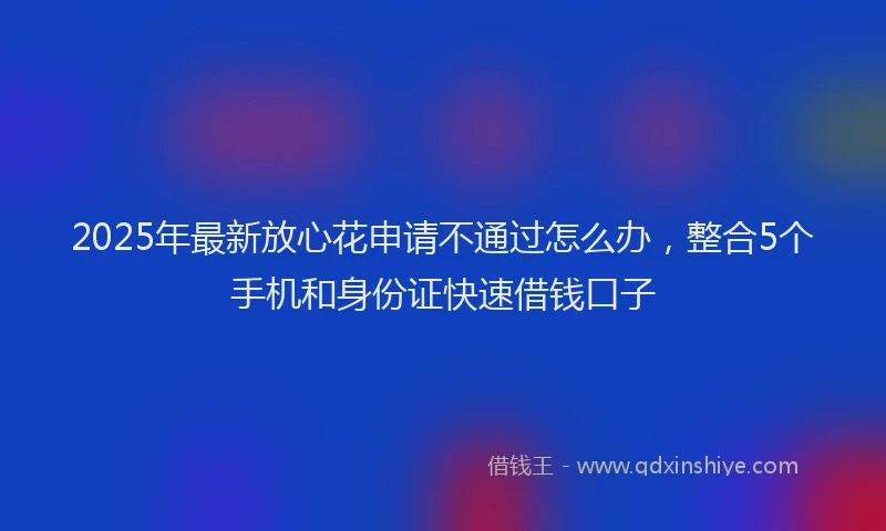2025年最新放心花申请不通过怎么办，整合5个手机和身份证快速借钱口子