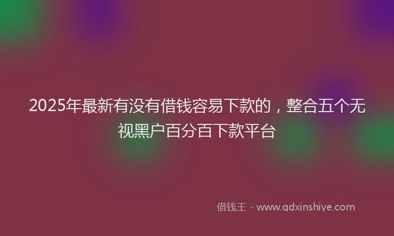 2025年最新有没有借钱容易下款的，整合五个无视黑户百分百下款平台