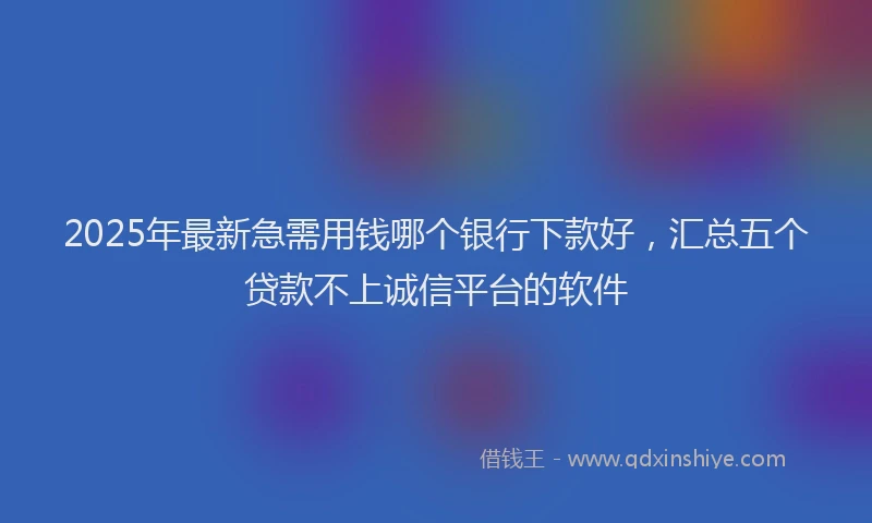 2025年最新急需用钱哪个银行下款好，汇总五个贷款不上诚信平台的软件